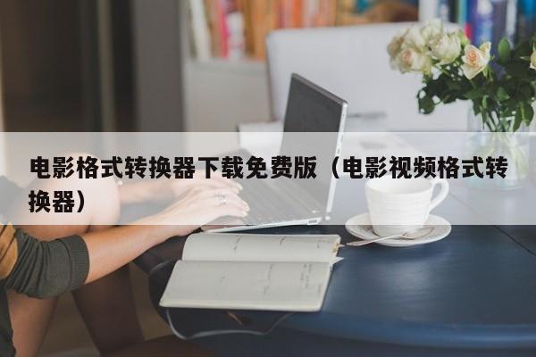 电影格式转换器下载免费版（电影视频格式转换器）