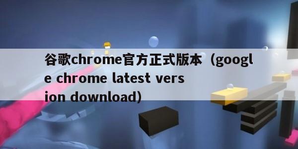 谷歌chrome官方正式版本（google chrome latest version download）