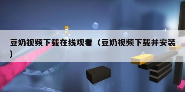豆奶视频下载在线观看（豆奶视频下载并安装）