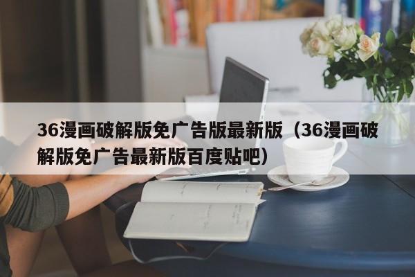 36漫画破解版免广告版最新版（36漫画破解版免广告最新版百度贴吧）