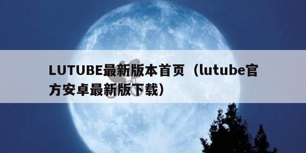 LUTUBE最新版本首页（lutube官方安卓最新版下载）