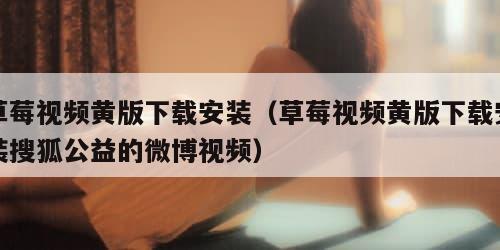 草莓视频黄版下载安装（草莓视频黄版下载安装搜狐公益的微博视频）