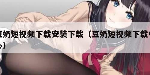 豆奶短视频下载安装下载（豆奶短视频下载中心）