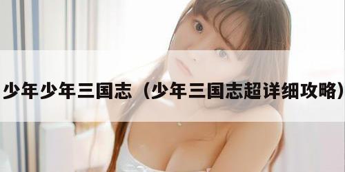 少年少年三国志（少年三国志超详细攻略）