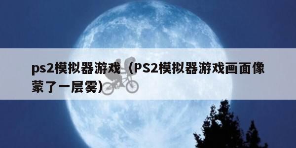 ps2模拟器游戏（PS2模拟器游戏画面像蒙了一层雾）