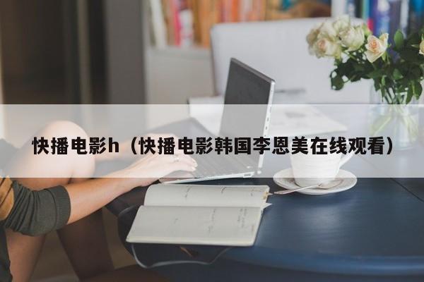 快播电影h（快播电影韩国李恩美在线观看）
