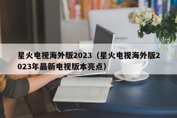 星火电视海外版2023（星火电视海外版2023年最新电视版本亮点）