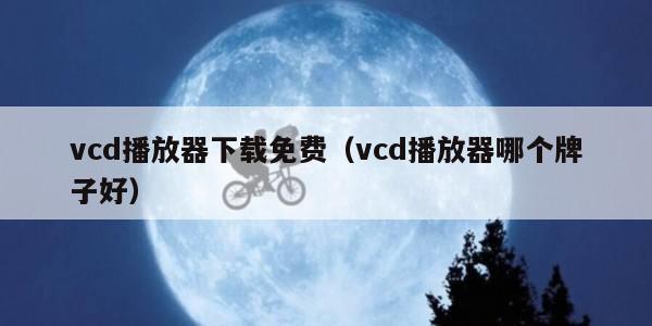 vcd播放器下载免费（vcd播放器哪个牌子好）