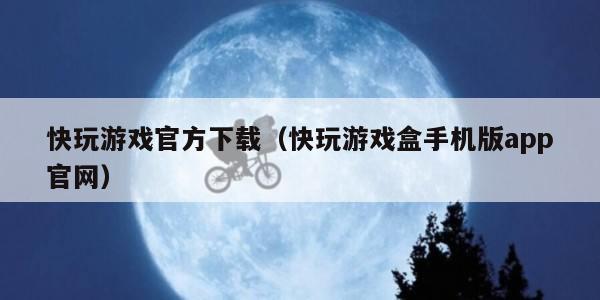 快玩游戏官方下载（快玩游戏盒手机版app官网）