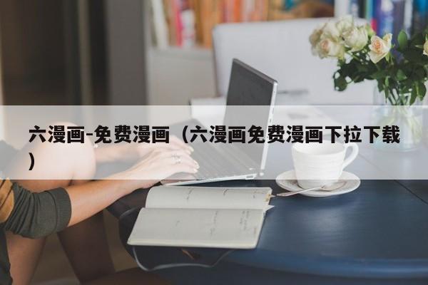 六漫画-免费漫画（六漫画免费漫画下拉下载）