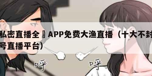 私密直播全婐APP免费大渔直播（十大不封号直播平台）