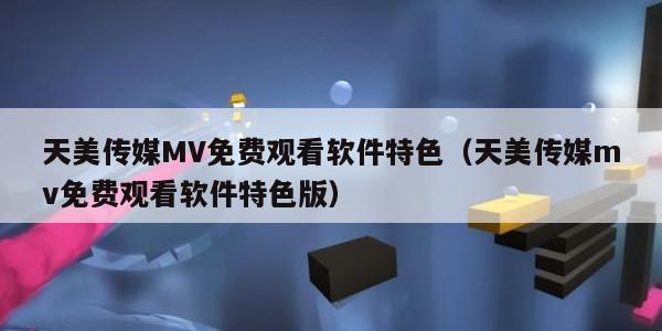天美传媒MV免费观看软件特色（天美传媒mv免费观看软件特色版）