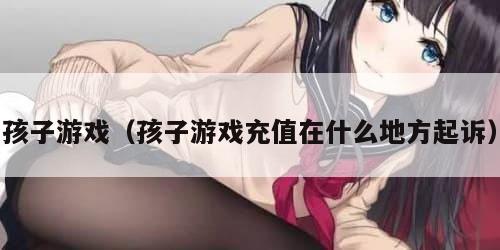孩子游戏（孩子游戏充值在什么地方起诉）