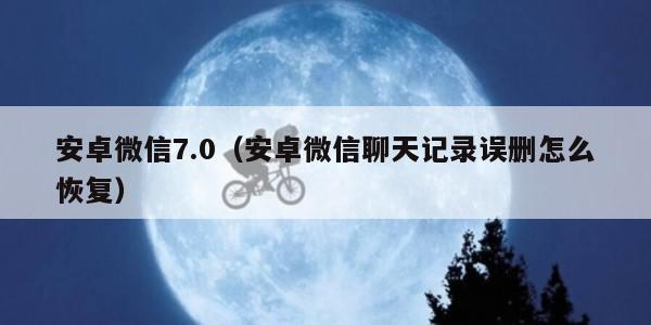 安卓微信7.0（安卓微信聊天记录误删怎么恢复）