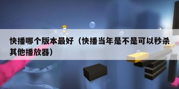 快播哪个版本最好（快播当年是不是可以秒杀其他播放器）