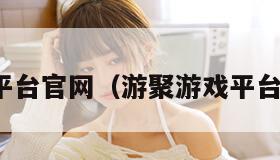 游聚游戏平台官网（游聚游戏平台官网入口）