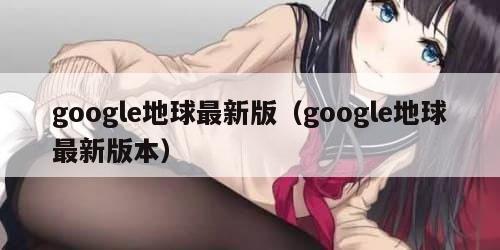 google地球最新版（google地球最新版本）