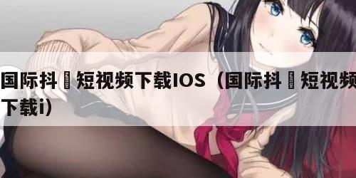 国际抖抈短视频下载IOS（国际抖抈短视频下载i）