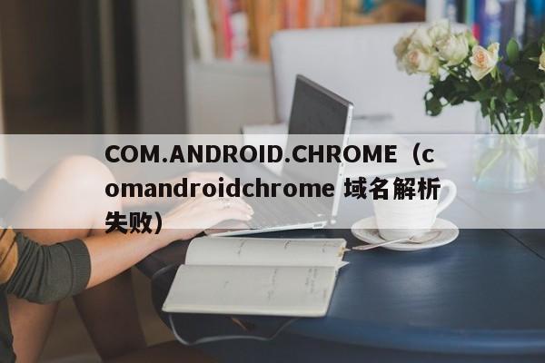 COM.ANDROID.CHROME（comandroidchrome 域名解析失败）
