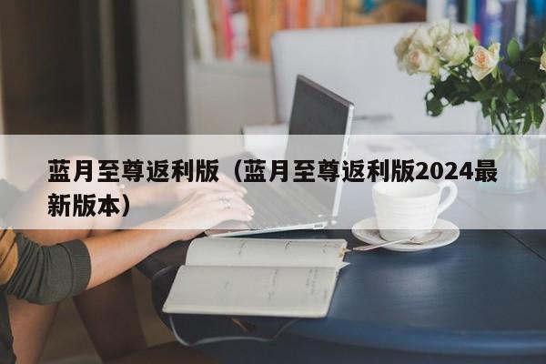 蓝月至尊返利版(蓝月至尊返利版2024最新版本)