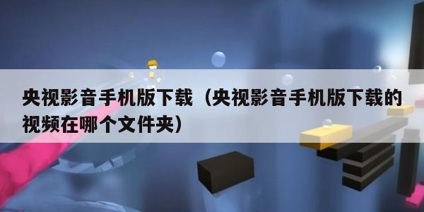 央视影音手机版下载(央视影音手机版下载的视频在哪个文件夹)