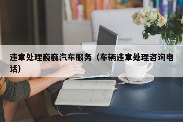 违章处理巍巍汽车服务(车辆违章处理咨询电话)